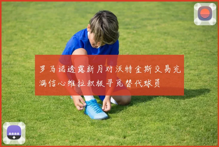 罗马诺透露新月对沃特金斯交易充满信心维拉积极寻觅替代球员