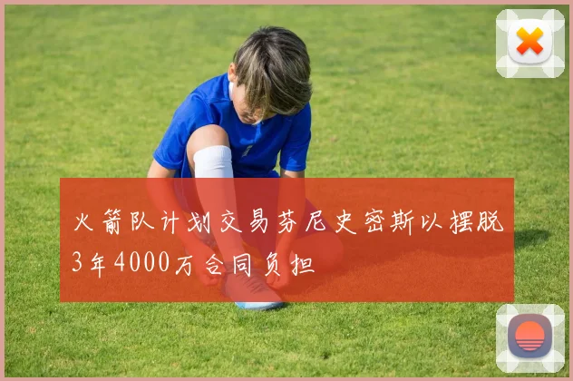 火箭队计划交易芬尼史密斯以摆脱3年4000万合同负担