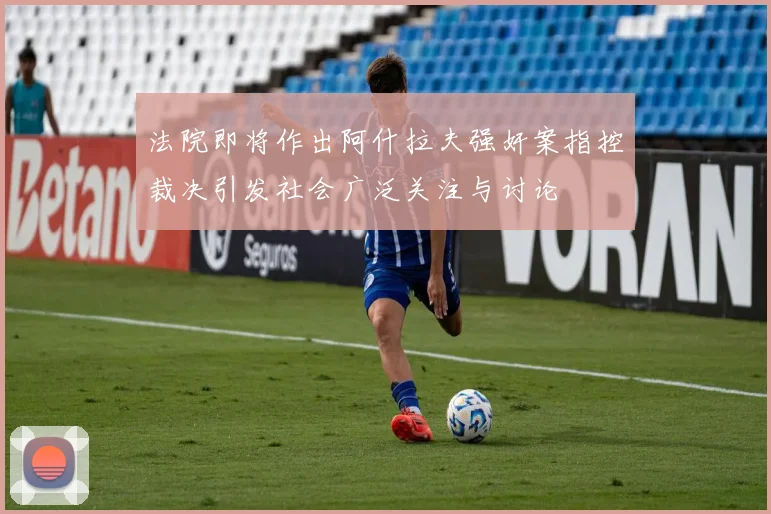 法院即将作出阿什拉夫强奸案指控裁决引发社会广泛关注与讨论