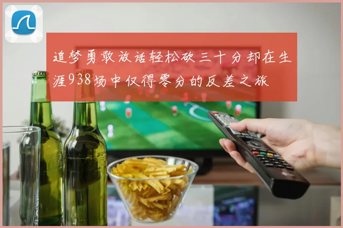 追梦勇敢放话轻松砍三十分却在生涯938场中仅得零分的反差之旅