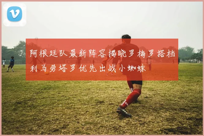 阿根廷队最新阵容揭晓罗梅罗搭档利马劳塔罗优先出战小蜘蛛