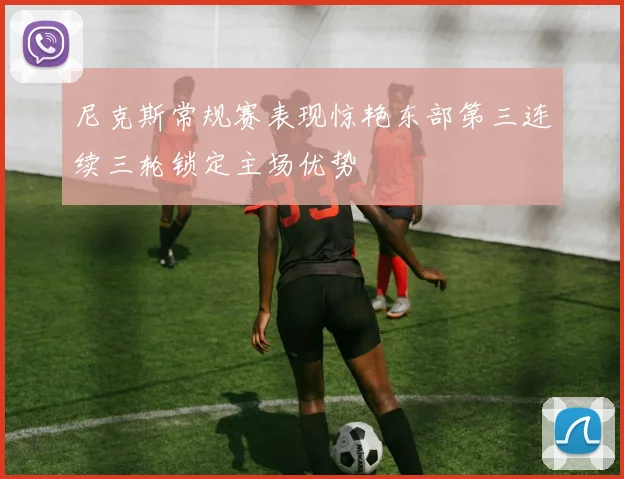 尼克斯常规赛表现惊艳东部第三连续三轮锁定主场优势