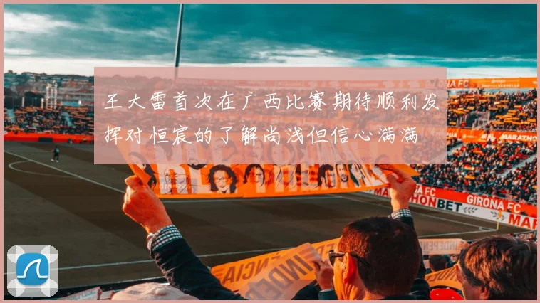 王大雷首次在广西比赛期待顺利发挥对恒宸的了解尚浅但信心满满