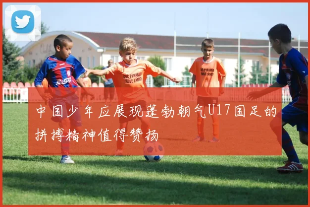 中国少年应展现蓬勃朝气U17国足的拼搏精神值得赞扬