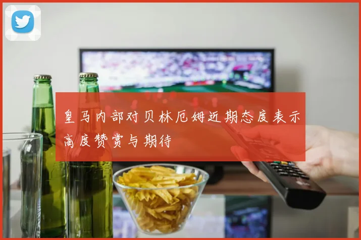 皇马内部对贝林厄姆近期态度表示高度赞赏与期待