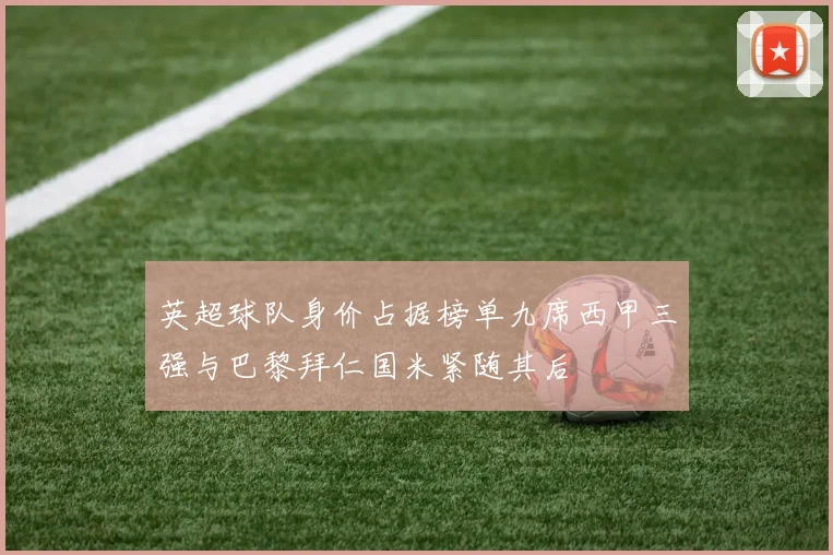 英超球队身价占据榜单九席西甲三强与巴黎拜仁国米紧随其后