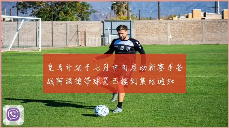 皇马计划于七月中旬启动新赛季备战阿诺德等球员已接到集结通知
