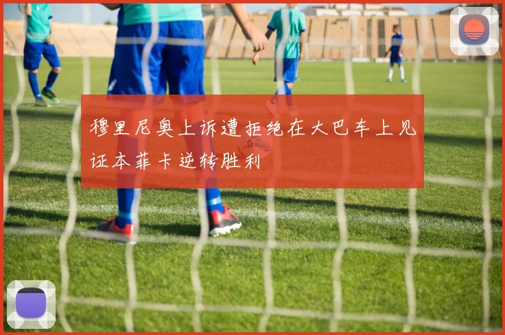 穆里尼奥上诉遭拒绝在大巴车上见证本菲卡逆转胜利