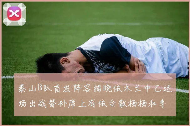 泰山B队首发阵容揭晓依木兰中乙连场出战替补席上有依合散杨杨和李钧鹏
