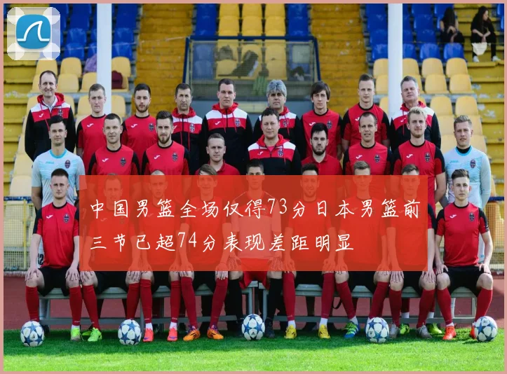 中国男篮全场仅得73分日本男篮前三节已超74分表现差距明显