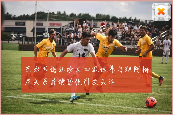 巴尔韦德就诊后回家休养与琼阿梅尼关系持续紧张引发关注