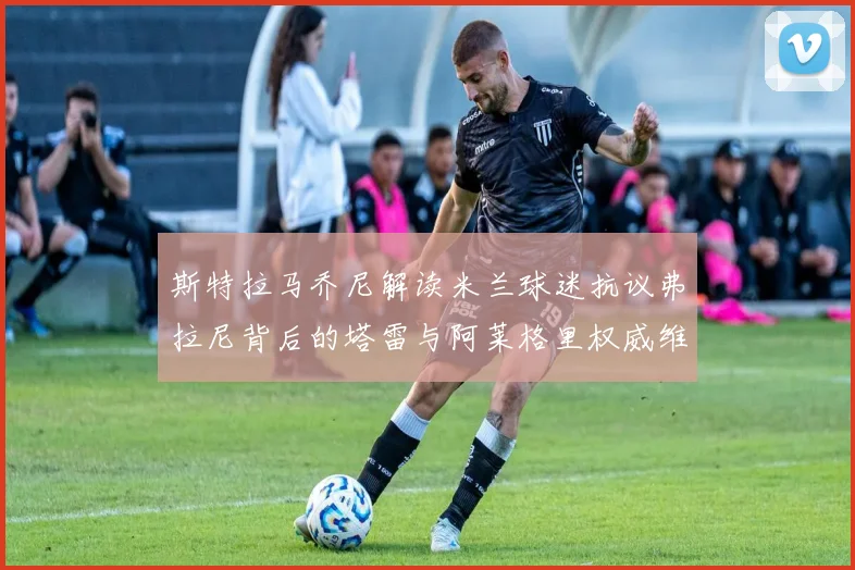 斯特拉马乔尼解读米兰球迷抗议弗拉尼背后的塔雷与阿莱格里权威维护