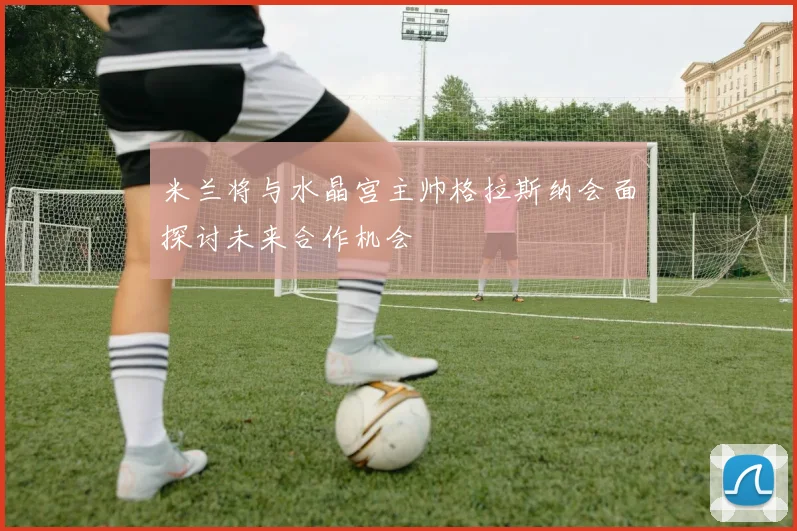 米兰将与水晶宫主帅格拉斯纳会面探讨未来合作机会