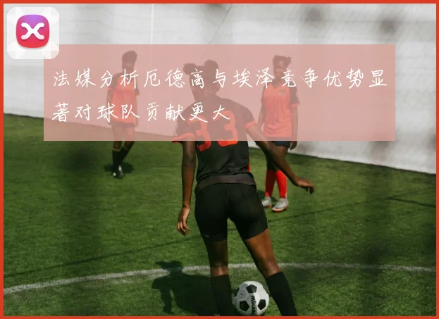 法媒分析厄德高与埃泽竞争优势显著对球队贡献更大