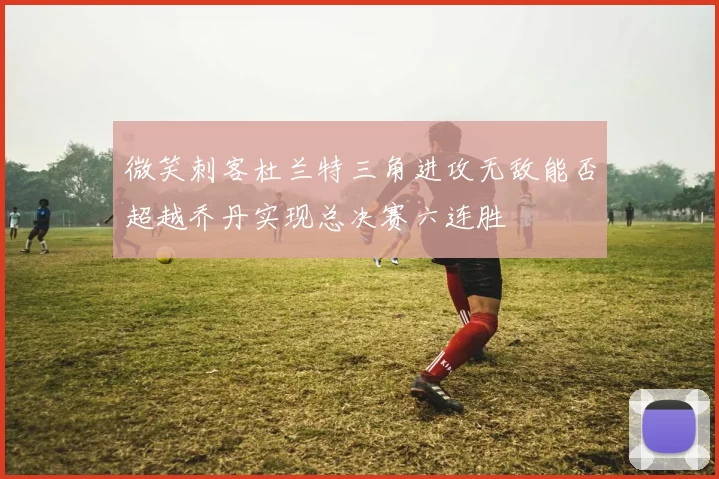 微笑刺客杜兰特三角进攻无敌能否超越乔丹实现总决赛六连胜