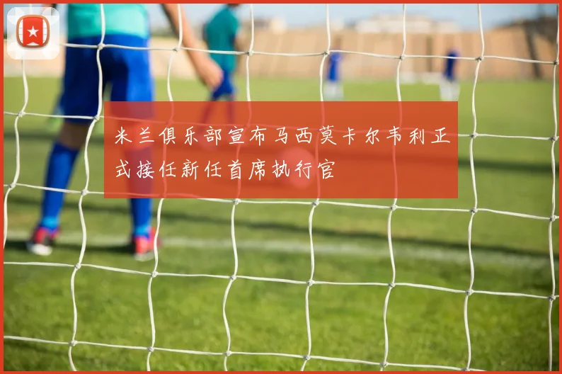 米兰俱乐部宣布马西莫卡尔韦利正式接任新任首席执行官