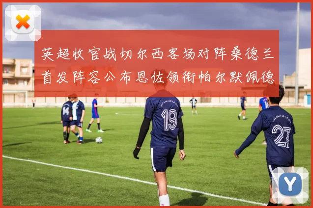英超收官战切尔西客场对阵桑德兰首发阵容公布恩佐领衔帕尔默佩德罗先发