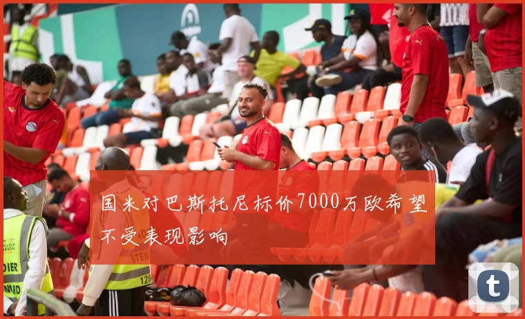 国米对巴斯托尼标价7000万欧希望不受表现影响