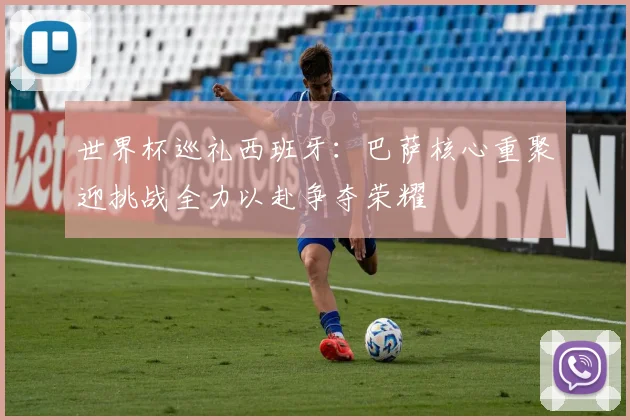 世界杯巡礼西班牙：巴萨核心重聚迎挑战全力以赴争夺荣耀