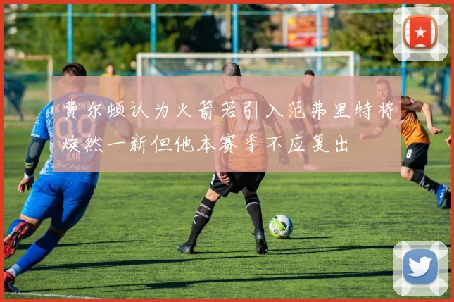 费尔顿认为火箭若引入范弗里特将焕然一新但他本赛季不应复出