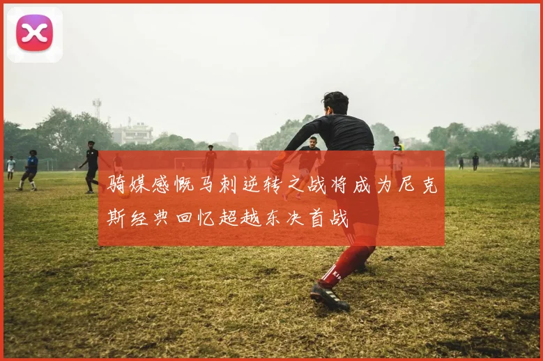骑媒感慨马刺逆转之战将成为尼克斯经典回忆超越东决首战